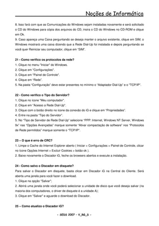 Noções de Informática
8. Isso fará com que as Comunicações do Windows sejam instaladas novamente e será solicitado
o CD do Windows para cópia dos arquivos do CD, insira o CD do Windows no CD-ROM e clique
em Ok.
9. Caso apareça uma Caixa perguntando se deseja manter o arquivo existente, clique em SIM, o
Windows mostrará uma caixa dizendo que a Rede Dial-Up foi instalada e depois perguntando se
você quer Reiniciar seu computador, clique em “SIM”.


21 - Como verifico os protocolos da rede?
1. Clique no menu "Iniciar" do Windows.
2. Clique em "Configurações".
3. Clique em "Painel de Controle".
4. Clique em “Rede”.
5. Na pasta “Configuração” deve estar presentes no mínimo o “Adaptador Dial-Up” e o "TCP/IP”.


22 - Como verifico o Tipo do Servidor?
1. Clique no ícone "Meu computador".
2. Clique em "Acesso a Rede Dial-Up".
3. Clique com o botão direito no ícone da conexão do iG e clique em “Propriedades”.
4. Entre na pasta “Tipo do Servidor”.
5. No “Tipo de Servidor de Rede Dial-Up” selecione “PPP: Internet, Windows NT Server, Windows
9x” nas “Opções Avançadas” marque somente “Ativar compactação de software” nos “Protocolos
de Rede permitidos” marque somente o “TCP/IP”.


23 – O que é erro de CRC?
1. Limpe o Cache do Internet Explorer aberto ( Iniciar > Configurações > Painel de Controle, clicar
no ícone Opções Internet > Excluir Cookies > botão ok ).
2. Baixe novamente o Discador iG, feche os browsers abertos e execute a instalação.


24 - Como salvo o Discador em disquete?
Para salvar o Discador em disquete, basta clicar em Discador iG na Central do Cliente. Será
aberta uma janela para você fazer o download.
1. Clique na opção "Salvar";
2. Abrirá uma janela onde você poderá selecionar a unidade de disco que você deseja salvar (na
maioria dos computadores, o driver de disquete é a unidade A);
3. Clique em "Salvar" e aguarde o download do Discador.


25 – Como atualizo o Discador iG?

                                - SEDS 2007 – V_RG_S -                                    62
 