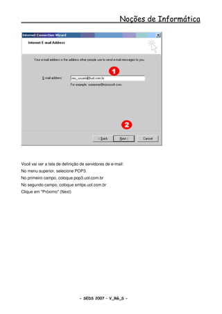 Noções de Informática




Você vai ver a tela de definição de servidores de e-mail:
No menu superior, selecione POP3.
No primeiro campo, coloque pop3.uol.com.br
No segundo campo, coloque smtps.uol.com.br
Clique em "Próximo" (Next)




                                - SEDS 2007 – V_RG_S -                 65
 
