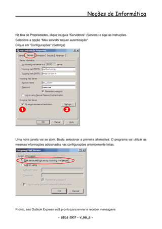Noções de Informática


Na tela de Propriedades, clique na guia "Servidores" (Servers) e siga as instruções.
Selecione a opção "Meu servidor requer autenticação"
Clique em "Configurações" (Settings)




Uma nova janela vai se abrir. Basta selecionar a primeira alternativa. O programa vai utilizar as
mesmas informações adicionadas nas configurações anteriormente feitas.




Pronto, seu Outlook Express está pronto para enviar e receber mensagens

                                - SEDS 2007 – V_RG_S -                                   67
 