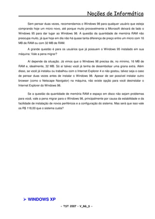 Noções de Informática
       Sem pensar duas vezes, recomendamos o Windows 98 para qualquer usuário que esteja
comprando hoje um micro novo, até porque muito provavelmente a Microsoft deixará de lado o
Windows 95 para dar lugar ao Windows 98. A questão da quantidade de memória RAM não
preocupa muito, já que hoje em dia não há quase tanta diferença de preço entre um micro com 16
MB de RAM ou com 32 MB de RAM.

       A grande questão é para os usuários que já possuem o Windows 95 instalado em sua
máquina: Vale a pena migrar?

       Aí depende da situação. Já vimos que o Windows 98 precisa de, no mínimo, 16 MB de
RAM e, idealmente, 32 MB. Só aí talvez você já tenha de desembolsar uma grana extra. Além
disso, se você já instalou ou trabalhou com o Internet Explorer 4 e não gostou, talvez seja o caso
de pensar duas vezes antes de instalar o Windows 98. Apesar de ser possível instalar outro
browser (como o Netscape Navigator) na máquina, não existe opção para você desinstalar o
Internet Explorer do Windows 98.

       Se a questão da quantidade de memória RAM e espaço em disco não sejam problemas
para você, vale a pena migrar para o Windows 98, principalmente por causa da estabilidade e da
facilidade de instalação de novos periféricos e a configuração do sistema. Mas será que isso vale
os R$ 118,00 que o sistema custa?




       WINDOWS XP
                                - TST 2007 – V_RG_S -                                     7
 