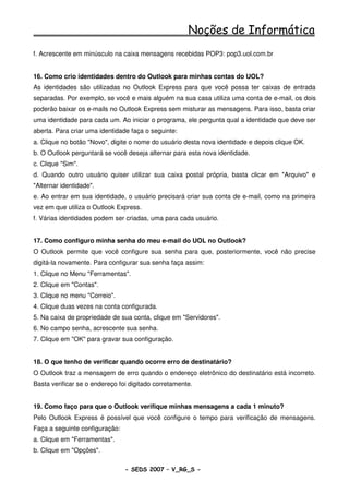 Noções de Informática
f. Acrescente em minúsculo na caixa mensagens recebidas POP3: pop3.uol.com.br


16. Como crio identidades dentro do Outlook para minhas contas do UOL?
As identidades são utilizadas no Outlook Express para que você possa ter caixas de entrada
separadas. Por exemplo, se você e mais alguém na sua casa utiliza uma conta de e-mail, os dois
poderão baixar os e-mails no Outlook Express sem misturar as mensagens. Para isso, basta criar
uma identidade para cada um. Ao iniciar o programa, ele pergunta qual a identidade que deve ser
aberta. Para criar uma identidade faça o seguinte:
a. Clique no botão "Novo", digite o nome do usuário desta nova identidade e depois clique OK.
b. O Outlook perguntará se você deseja alternar para esta nova identidade.
c. Clique "Sim".
d. Quando outro usuário quiser utilizar sua caixa postal própria, basta clicar em "Arquivo" e
"Alternar identidade".
e. Ao entrar em sua identidade, o usuário precisará criar sua conta de e-mail, como na primeira
vez em que utiliza o Outlook Express.
f. Várias identidades podem ser criadas, uma para cada usuário.


17. Como configuro minha senha do meu e-mail do UOL no Outlook?
O Outlook permite que você configure sua senha para que, posteriormente, você não precise
digitá-la novamente. Para configurar sua senha faça assim:
1. Clique no Menu "Ferramentas".
2. Clique em "Contas".
3. Clique no menu "Correio".
4. Clique duas vezes na conta configurada.
5. Na caixa de propriedade de sua conta, clique em "Servidores".
6. No campo senha, acrescente sua senha.
7. Clique em "OK" para gravar sua configuração.


18. O que tenho de verificar quando ocorre erro de destinatário?
O Outlook traz a mensagem de erro quando o endereço eletrônico do destinatário está incorreto.
Basta verificar se o endereço foi digitado corretamente.


19. Como faço para que o Outlook verifique minhas mensagens a cada 1 minuto?
Pelo Outlook Express é possível que você configure o tempo para verificação de mensagens.
Faça a seguinte configuração:
a. Clique em "Ferramentas".
b. Clique em "Opções".

                                - SEDS 2007 – V_RG_S -                                  71
 
