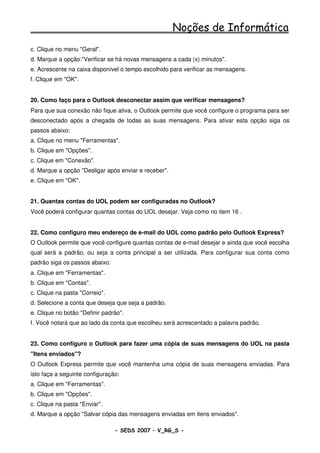 Noções de Informática
c. Clique no menu "Geral".
d. Marque a opção:"Verificar se há novas mensagens a cada (x) minutos".
e. Acrescente na caixa disponível o tempo escolhido para verificar as mensagens.
f. Clique em "OK".


20. Como faço para o Outlook desconectar assim que verificar mensagens?
Para que sua conexão não fique ativa, o Outlook permite que você configure o programa para ser
desconectado após a chegada de todas as suas mensagens. Para ativar esta opção siga os
passos abaixo:
a. Clique no menu "Ferramentas".
b. Clique em "Opções".
c. Clique em "Conexão".
d. Marque a opção "Desligar após enviar e receber".
e. Clique em "OK".


21. Quantas contas do UOL podem ser configuradas no Outlook?
Você poderá configurar quantas contas do UOL desejar. Veja como no item 16 .


22. Como configuro meu endereço de e-mail do UOL como padrão pelo Outlook Express?
O Outlook permite que você configure quantas contas de e-mail desejar e ainda que você escolha
qual será a padrão, ou seja a conta principal a ser utilizada. Para configurar sua conta como
padrão siga os passos abaixo:
a. Clique em "Ferramentas".
b. Clique em "Contas".
c. Clique na pasta "Correio".
d. Selecione a conta que deseja que seja a padrão.
e. Clique no botão "Definir padrão".
f. Você notará que ao lado da conta que escolheu será acrescentado a palavra padrão.


23. Como configuro o Outlook para fazer uma cópia de suas mensagens do UOL na pasta
"Itens enviados"?
O Outlook Express permite que você mantenha uma cópia de suas mensagens enviadas. Para
isto faça a seguinte configuração:
a. Clique em "Ferramentas".
b. Clique em "Opções".
c. Clique na pasta "Enviar".
d. Marque a opção "Salvar cópia das mensagens enviadas em itens enviados".

                                - SEDS 2007 – V_RG_S -                                 72
 