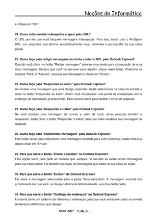 Noções de Informática
e. Clique em "OK".


24. Como evito e-mails indesejados e spam pelo UOL?
O UOL permite que você bloqueie mensagens indesejadas. Para isso, basta usar o AntiSpam
UOL -um programa que elimina automaticamente vírus, correntes e pornografia da sua caixa
postal.


25. Como faço para redigir mensagens de minha conta no UOL pelo Outlook Express?
Quando você clicar no botão "Redigir mensagem" abre-se uma janela para composição de uma
nova mensagem. Sempre que você for escrever para alguém, clique neste botão. Preencha os
campos "Para" e "Assunto", escreva sua mensagem e clique em "Enviar".


26. Como faço para "Responder ao autor" pelo Outlook Express?
Ao receber uma mensagem que você deseja responder, basta selecioná-la na caixa de entrada e
clicar no botão "Responder ao autor". Assim você irá preparar uma janela de composição com o
endereço do destinatário já preenchido. Este recurso serve para facilitar o envio da resposta.


27. Como faço para "Responder a todos" pelo Outlook Express?
Se você recebeu uma mensagem de correio e, além de você, várias pessoas também a
receberam, basta clicar o botão "Responder a todos" para que todos recebam sua mensagem de
resposta.


28. Como faço para "Encaminhar mensagem" pelo Outlook Express?
Este botão serve para redirecionar uma mensagem recebida para outro endereço. Basta clicá-lo e
depois clicar em "Enviar".


29. Para que serve o botão "Enviar e receber" no Outlook Express?
Esta opção serve para pedir ao Outlook que verifique no servidor se existe novas mensagens
para sua caixa postal. Ele também irá enviar as mensagens que estão na sua caixa de saída.


30. Para que serve o botão "Excluir" do Outlook Express?
Ele envia a mensagem selecionada para a pasta "Itens excluídos". A mensagem excluída fica
armazenada até que você, se desejar eliminá-la definitivamente, a exclua desta pasta.


31. Para que serve o botão "Catálogo de endereços" no Outlook Express?
Funciona como um caderno de telefones e endereços para que você armazene todos os e-mails
(endereços eletrônicos) que desejar.

                                - SEDS 2007 – V_RG_S -                                     73
 