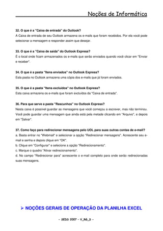 Noções de Informática

32. O que é a "Caixa de entrada" do Outlook?
A Caixa de entrada de seu Outlook armazena os e-mails que foram recebidos. Por ela você pode
selecionar a mensagem e responder assim que desejar.


33. O que é a "Caixa de saída" do Outlook Express?
É o local onde ficam armazenados os e-mails que serão enviados quando você clicar em "Enviar
e receber".


34. O que é a pasta "Itens enviados" no Outlook Express?
Esta pasta no Outlook armazena uma cópia dos e-mails que já foram enviados.


35. O que é a pasta "Itens excluídos" no Outlook Express?
Esta caixa armazena os e-mails que foram excluídos da "Caixa de entrada".


36. Para que serve a pasta "Rascunhos" no Outlook Express?
Nesta caixa é possível guardar as mensagens que você começou a escrever, mas não terminou.
Você pode guardar uma mensagem que ainda está pela metade clicando em "Arquivo", e depois
em "Salvar".


37. Como faço para redirecionar mensagens pelo UOL para suas outras contas de e-mail?
a. Basta entrar no "Webmail" e selecionar a opção "Redirecionar mensagens". Acrescente seu e-
mail e senha e depois clique em "OK".
b. Clique em "Configurar" e selecione a opção "Redirecionamento".
c. Marque o quadro "Ativar redirecionamento".
d. No campo "Redirecionar para" acrescente o e-mail completo para onde serão redirecionadas
suas mensagens.




       NOÇÕES GERAIS DE OPERAÇÃO DA PLANILHA EXCEL

                               - SEDS 2007 – V_RG_S -                                74
 