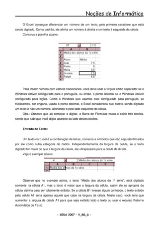 Noções de Informática
      O Excel consegue diferenciar um número de um texto, pelo primeiro caractere que está
sendo digitado. Como padrão, ele alinha um número à direita e um texto à esquerda da célula.
      Construa a planilha abaixo:




      Para inserir número com valores fracionários, você deve usar a vírgula como separador se o
Windows estiver configurado para o português, ou então, o ponto decimal se o Windows estiver
configurado para inglês. Como o Windows que usamos esta configurado para português, se
tivéssemos, por engano, usado o ponto decimal, o Excel consideraria que estava sendo digitado
um texto e não um número, alinhando-o pelo lado esquerdo da célula.
      Obs.: Observe que ao começar a digitar, a Barra de Fórmulas muda e exibir três botões,
sendo que tudo que você digita aparece ao lado destes botões.


      Entrada de Texto:


      Um texto no Excel é a combinação de letras, números e símbolos que não seja identificados
por ele como outra categoria de dados. Independentemente da largura da célula, se o texto
digitado for maior do que a largura da célula, ele ultrapassará para a célula da direita.
      Veja o exemplo abaixo:




      Observe que no exemplo acima, o texto “Média dos alunos da 1° série”, está digitado
somente na célula A1, mas o texto é maior que a largura da célula, assim ele se apropria da
célula vizinha para ser totalmente exibido. Se a célula B1 tivesse algum conteúdo, o texto exibido
pela célula A1 seria apenas aquele que cabe na largura da célula. Neste caso, você teria que
aumentar a largura da célula A1 para que seja exibido todo o texto ou usar o recurso Retorno
Automático de Texto.


                                 - SEDS 2007 – V_RG_S -                                     78
 