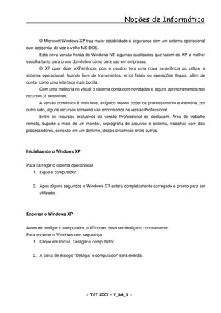 Noções de Informática

       O Microsoft Windows XP traz maior estabilidade e segurança com um sistema operacional
que aposentar de vez o velho MS-DOS.
       Esta nova versão herda do Windows NT algumas qualidades que fazem do XP a melhor
escolha tanto para o uso doméstico como para uso em empresas.
       O XP quer dizer eXPeriência, pois o usuário terá uma nova experiência ao utilizar o
sistema operacional, ficando livre de travamentos, erros fatais ou operações ilegais, além de
contar como uma interface mais bonita.
       Com uma melhoria no visual o sistema conta com novidades e alguns aprimoramentos nos
recursos já existentes.
       A versão doméstica é mais leve, exigindo menos poder de processamento e memória, por
outro lado, alguns recursos somente são encontrados na versão Professional.
       Entre os recursos exclusivos da versão Professional se destacam: Área de trabalho
remoto, suporte a mais de um monitor, criptografia de arquivos e sistema, trabalhar com dois
processadores, conexão em um domínio, discos dinâmicos entre outros.




Inicializando o Windows XP


Para carregar o sistema operacional.
   1. Ligue o computador.


   2. Após alguns segundos o Windows XP estará completamente carregado e pronto para ser
       utilizado.




Encerrar o Windows XP


Antes de desligar o computador, o Windows deve ser desligado corretamente.
Para encerrar o Windows com segurança.
   1. Clique em Iniciar, Desligar o computador.


   2. A caixa de dialogo “Desligar o computador” será exibida.




                                - TST 2007 – V_RG_S -                                 8
 