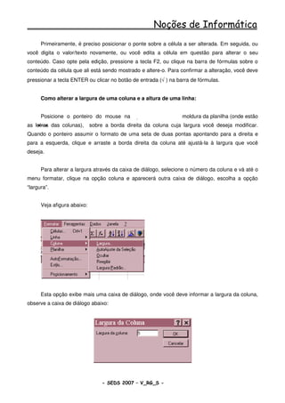 Noções de Informática
      Primeiramente, é preciso posicionar o ponte sobre a célula a ser alterada. Em seguida, ou
você digita o valor/texto novamente, ou você edita a célula em questão para alterar o seu
conteúdo. Caso opte pela edição, pressione a tecla F2, ou clique na barra de fórmulas sobre o
conteúdo da célula que ali está sendo mostrado e altere-o. Para confirmar a alteração, você deve
pressionar a tecla ENTER ou clicar no botão de entrada (√ ) na barra de fórmulas.


      Como alterar a largura de uma coluna e a altura de uma linha:


      Posicione o ponteiro do mouse na                           moldura da planilha (onde estão
as letras das colunas),      sobre a borda direita da coluna cuja largura você deseja modificar.
Quando o ponteiro assumir o formato de uma seta de duas pontas apontando para a direita e
para a esquerda, clique e arraste a borda direita da coluna até ajustá-la à largura que você
deseja.


      Para alterar a largura através da caixa de diálogo, selecione o número da coluna e vá até o
menu formatar, clique na opção coluna e aparecerá outra caixa de diálogo, escolha a opção
“largura”.


      Veja afigura abaixo:




      Esta opção exibe mais uma caixa de diálogo, onde você deve informar a largura da coluna,
observe a caixa de diálogo abaixo:




                                  - SEDS 2007 – V_RG_S -                                81
 