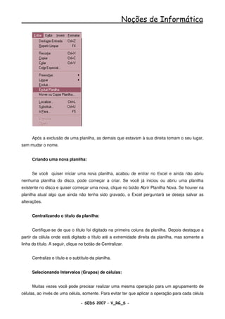 Noções de Informática




      Após a exclusão de uma planilha, as demais que estavam à sua direita tomam o seu lugar,
sem mudar o nome.


      Criando uma nova planilha:


      Se você quiser iniciar uma nova planilha, acabou de entrar no Excel e ainda não abriu
nenhuma planilha do disco, pode começar a criar. Se você já iniciou ou abriu uma planilha
existente no disco e quiser começar uma nova, clique no botão Abrir Planilha Nova. Se houver na
planilha atual algo que ainda não tenha sido gravado, o Excel perguntará se deseja salvar as
alterações.


      Centralizando o título da planilha:


      Certifique-se de que o título foi digitado na primeira coluna da planilha. Depois destaque a
partir da célula onde está digitado o título até a extremidade direita da planilha, mas somente a
linha do título. A seguir, clique no botão de Centralizar.


      Centralize o título e o subtítulo da planilha.


      Selecionando Intervalos (Grupos) de células:


      Muitas vezes você pode precisar realizar uma mesma operação para um agrupamento de
células, ao invés de uma célula, somente. Para evitar ter que aplicar a operação para cada célula

                                  - SEDS 2007 – V_RG_S -                                 84
 