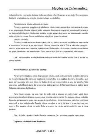 Noções de Informática
individualmente, você pode destacar todas as células e fazê-la para o grupo todo. É um processo
bastante simples que, no entanto, poupa muito do seu trabalho.


     Para selecionar células utilizando o mouse:
     Primeiro, posicione o ponteiro de células na célula mais a esquerda e mais acima do grupo
a ser selecionado. Depois, clique o botão esquerdo do mouse e, mantendo pressionado, arraste-o
na diagonal até chegar à célula mais a direita e mais abaixo do grupo a ser selecionado, e então
solte o botão do mouse. Pronto, está feita a seleção do grupo de células.
     Usando o teclado:
     Primeiro, usando as teclas de seta, posicione o ponteiro de células na célula mis a esquerda
e mais acima do grupo a ser selecionado. Depois, pressione a tecla Shift e não solte. A seguir,
usando as teclas de seta desloque o ponteiro de células até a célula mais a direita e mais abaixo
do grupo de células a ser selecionado. Então solte a tecla Shift e o grupo estará selecionado.


     Obs.: Para cancelar a seleção basta selecionar uma outra célula isolada com o mouse ou
com o teclado.




     Movendo células ou faixas de células:


     Para movimentação ou cópia de grupos de células, você pode usar tanto os botões da barra
de ferramentas padrão, como as opções do menu Editar e as opções do menu de Atalho, que
pode ser acessado com um clique no botão direito do mouse sobre a área da planilha. Nós
usaremos os botões da barra de ferramentas padrão por ser de fácil assimilação e padrão para
todos os programas do Windows.


     Para mover células, ou seja, tirar de onde está e colocar em outro lugar, você deve
primeiramente selecioná-las da maneira que foi vista anteriormente. Em seguida, clique no botão
Recortar, para passar o grupo para a área de transferência. Uma moldura de tracinhos luminosos
envolverá a área selecionada. Depois, clique na célula a partir da qual o grupo terá que ser
movido. Em seguida, clique no botão Colar e o grupo de células será transferido para a nova
posição.


     Obs.: Após ter clicado no botão Recortar, pressione Esc, se quiser cancelar o processo.


     Copiando células ou faixa de células:




                                - SEDS 2007 – V_RG_S -                                    85
 