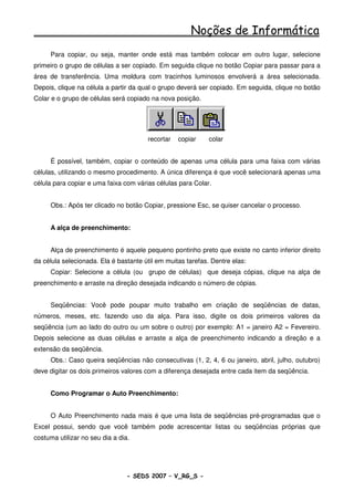 Noções de Informática
     Para copiar, ou seja, manter onde está mas também colocar em outro lugar, selecione
primeiro o grupo de células a ser copiado. Em seguida clique no botão Copiar para passar para a
área de transferência. Uma moldura com tracinhos luminosos envolverá a área selecionada.
Depois, clique na célula a partir da qual o grupo deverá ser copiado. Em seguida, clique no botão
Colar e o grupo de células será copiado na nova posição.




                                       recortar   copiar     colar


     É possível, também, copiar o conteúdo de apenas uma célula para uma faixa com várias
células, utilizando o mesmo procedimento. A única diferença é que você selecionará apenas uma
célula para copiar e uma faixa com várias células para Colar.


     Obs.: Após ter clicado no botão Copiar, pressione Esc, se quiser cancelar o processo.


     A alça de preenchimento:


     Alça de preenchimento é aquele pequeno pontinho preto que existe no canto inferior direito
da célula selecionada. Ela é bastante útil em muitas tarefas. Dentre elas:
     Copiar: Selecione a célula (ou grupo de células) que deseja cópias, clique na alça de
preenchimento e arraste na direção desejada indicando o número de cópias.


     Seqüências: Você pode poupar muito trabalho em criação de seqüências de datas,
números, meses, etc. fazendo uso da alça. Para isso, digite os dois primeiros valores da
seqüência (um ao lado do outro ou um sobre o outro) por exemplo: A1 = janeiro A2 = Fevereiro.
Depois selecione as duas células e arraste a alça de preenchimento indicando a direção e a
extensão da seqüência.
     Obs.: Caso queira seqüências não consecutivas (1, 2, 4, 6 ou janeiro, abril, julho, outubro)
deve digitar os dois primeiros valores com a diferença desejada entre cada item da seqüência.


     Como Programar o Auto Preenchimento:


     O Auto Preenchimento nada mais é que uma lista de seqüências pré-programadas que o
Excel possui, sendo que você também pode acrescentar listas ou seqüências próprias que
costuma utilizar no seu dia a dia.




                                 - SEDS 2007 – V_RG_S -                                 86
 
