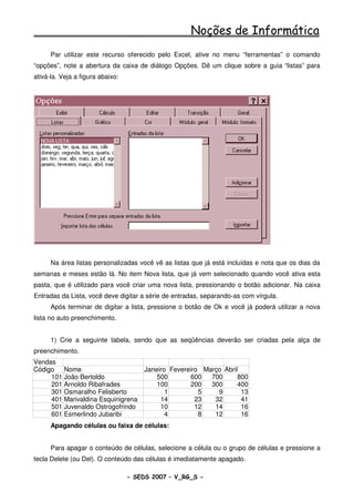 Noções de Informática
      Par utilizar este recurso oferecido pelo Excel, ative no menu “ferramentas” o comando
“opções”, note a abertura da caixa de diálogo Opções. Dê um clique sobre a guia “listas” para
ativá-la. Veja a figura abaixo:




      Na área listas personalizadas você vê as listas que já está incluídas e nota que os dias da
semanas e meses estão lá. No item Nova lista, que já vem selecionado quando você ativa esta
pasta, que é utilizado para você criar uma nova lista, pressionando o botão adicionar. Na caixa
Entradas da Lista, você deve digitar a série de entradas, separando-as com vírgula.
      Após terminar de digitar a lista, pressione o botão de Ok e você já poderá utilizar a nova
lista no auto preenchimento.


      1) Crie a seguinte tabela, sendo que as seqüências deverão ser criadas pela alça de
preenchimento.
Vendas
Código Nome                            Janeiro Fevereiro Março Abril
     101 João Bertoldo                     500        600  700      800
     201 Arnoldo Ribafrades                100        200  300      400
     301 Osmaralho Felisberto                 1         5    9       13
     401 Marivaldina Esquinigrena           14         23   32       41
     501 Juvenaldo Ostrogofrindo            10         12   14       16
     601 Esmerlindo Jubaribi                  4         8   12       16
      Apagando células ou faixa de células:


      Para apagar o conteúdo de células, selecione a célula ou o grupo de células e pressione a
tecla Delete (ou Del). O conteúdo das células é imediatamente apagado.

                                  - SEDS 2007 – V_RG_S -                                 87
 
