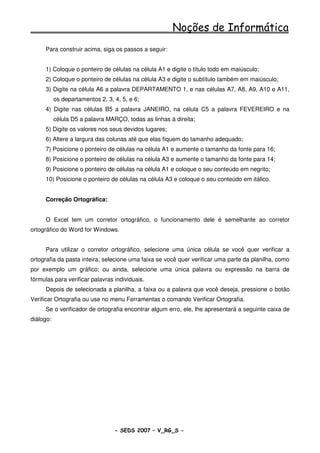 Noções de Informática
      Para construir acima, siga os passos a seguir:


      1) Coloque o ponteiro de células na célula A1 e digite o título todo em maiúsculo;
      2) Coloque o ponteiro de células na célula A3 e digite o subtítulo também em maiúsculo;
      3) Digite na célula A6 a palavra DEPARTAMENTO 1, e nas células A7, A8, A9, A10 e A11,
           os departamentos 2, 3, 4, 5, e 6;
      4) Digite nas células B5 a palavra JANEIRO, na célula C5 a palavra FEVEREIRO e na
           célula D5 a palavra MARÇO, todas as linhas à direita;
      5) Digite os valores nos seus devidos lugares;
      6) Altere a largura das colunas até que elas fiquem do tamanho adequado;
      7) Posicione o ponteiro de células na célula A1 e aumente o tamanho da fonte para 16;
      8) Posicione o ponteiro de células na célula A3 e aumente o tamanho da fonte para 14;
      9) Posicione o ponteiro de células na célula A1 e coloque o seu conteúdo em negrito;
      10) Posicione o ponteiro de células na célula A3 e coloque o seu conteúdo em itálico.


      Correção Ortográfica:


      O Excel tem um corretor ortográfico, o funcionamento dele é semelhante ao corretor
ortográfico do Word for Windows.


      Para utilizar o corretor ortográfico, selecione uma única célula se você quer verificar a
ortografia da pasta inteira; selecione uma faixa se você quer verificar uma parte da planilha, como
por exemplo um gráfico; ou ainda, selecione uma única palavra ou expressão na barra de
fórmulas para verificar palavras individuais.
      Depois de selecionada a planilha, a faixa ou a palavra que você deseja, pressione o botão
Verificar Ortografia ou use no menu Ferramentas o comando Verificar Ortografia.
      Se o verificador de ortografia encontrar algum erro, ele, lhe apresentará a seguinte caixa de
diálogo:




                                  - SEDS 2007 – V_RG_S -                                   89
 
