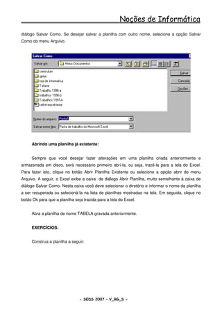 Noções de Informática
diálogo Salvar Como. Se desejar salvar a planilha com outro nome, selecione a opção Salvar
Como do menu Arquivo.




     Abrindo uma planilha já existente:


     Sempre que você desejar fazer alterações em uma planilha criada anteriormente e
armazenada em disco, será necessário primeiro abrí-la, ou seja, trazê-la para a tela do Excel.
Para fazer isto, clique no botão Abrir Planilha Existente ou selecione a opção abrir do menu
Arquivo. A seguir, o Excel exibe a caixa de diálogo Abrir Planilha, muito semelhante à caixa de
diálogo Salvar Como. Nesta caixa você deve selecionar o diretório e informar o nome da planilha
a ser recuperada ou selecioná-la na lista de planilhas mostradas na tela. Em seguida, clique no
botão Ok para que a planilha seja trazida para a tela do Excel.


     Abra a planilha de nome TABELA gravada anteriormente.


     EXERCÍCIOS:


     Construa a planilha a seguir:




                                - SEDS 2007 – V_RG_S -                                 91
 
