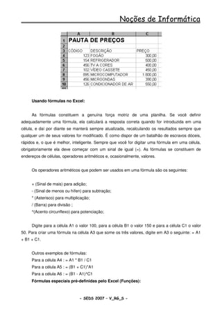 Noções de Informática




     Usando fórmulas no Excel:


     As fórmulas constituem a genuína força motriz de uma planilha. Se você definir
adequadamente uma fórmula, ela calculará a resposta correta quando for introduzida em uma
célula, e daí por diante se manterá sempre atualizada, recalculando os resultados sempre que
qualquer um de seus valores for modificado. É como dispor de um batalhão de escravos dóceis,
rápidos e, o que é melhor, inteligente. Sempre que você for digitar uma fórmula em uma célula,
obrigatoriamente ela deve começar com um sinal de igual (=). As fórmulas se constituem de
endereços de células, operadores aritméticos e, ocasionalmente, valores.


     Os operadores aritméticos que podem ser usados em uma fórmula são os seguintes:


     + (Sinal de mais) para adição;
     - (Sinal de menos ou hífen) para subtração;
     * (Asterisco) para multiplicação;
     / (Barra) para divisão ;
     ^(Acento circunflexo) para potenciação;


     Digite para a célula A1 o valor 100, para a célula B1 o valor 150 e para a célula C1 o valor
50. Para criar uma fórmula na célula A3 que some os três valores, digite em A3 o seguinte: = A1
+ B1 + C1.


     Outros exemplos de fórmulas:
     Para a célula A4 : = A1 * B1 / C1
     Para a célula A5 : = (B1 + C1)*A1
     Para a célula A6 : = (B1 - A1)^C1
     Fórmulas especiais pré-definidas pelo Excel (Funções):



                                - SEDS 2007 – V_RG_S -                                  92
 
