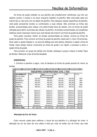 Noções de Informática
     As linhas de grade exibidas na sua planilha são simplesmente referências, que têm por
objetivo auxiliar o usuário a se situar enquanto trabalha na planilha. Mas você pode optar por
imprimi-las ou não junto com os dados da planilha. Para destacar seções específicas da planilha,
você pode acrescentar bordas ou sombreados a suas células. Não confunda as linhas das
bordas, acrescentadas para realçar uma determinada faixa de células, com as linhas de grade
utilizadas para definir as bordas das células na planilha. As bordas acrescentadas com propósitos
estéticos serão impressas mesmo que você decida não imprimir as linhas da grade da planilha.
     Para poder visualizar melhor as bordas acrescentadas às células, remova as linhas de
grade da planilha. Para remover as linhas de grade da planilha, basta abrir o menu Ferramentas,
clicar sobre a opção Opções e, na caixa de diálogo que será aberta, desativar a opção Linhas de
Grade. Caso deseje colocar novamente as linhas de grade é só repetir o processo e ativar a
opção linhas de grade.
     Para envolver um grupo de células com bordas, destaque o grupo e clique no botão Tipos
de Bordas. Selecione o tipo de borda desejado.


     EXERCÍCIOS:
     1. Construa a planilha a seguir, mas só desative as linhas de grade quando for inserir as
bordas.




     Alteração da Cor do Texto:


     Outro recurso usado para melhorar o visual de sua planilha é a utilização de cores. A
alteração da cor do texto de uma célula é feita por meio do botão Cor da Fonte, que está


                               - SEDS 2007 – V_RG_S -                                   94
 