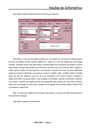 Noções de Informática
     Veja abaixo a pasta fontes que será a primeira que veremos:




     Para alterar o formato dos dados contidos em uma célula ou uma faixa de células através
da caixa de diálogo formatar células, selecione a célula ou a faixa de células que você deseja
formatar. Na pasta fontes você pode alterar a apresentação dos caracteres que estejam na área
selecionada. Na lista fontes selecione a fonte que você quer usar, se é normal, itálico, negrito ou
ainda negrito e itálico. Na lista tamanho, você escolhe o tamanho da fonte. Na lista sublinhado,
selecione o tipo de sublinhado, que pode ser nenhum, simples, duplo, contábil simples e contábil
duplo. Na lista cor, selecione uma cor, se a sua impressora é em preto e branco, selecione a
opção automática. No grupo efeitos, ative qualquer combinação, tachado, sobrescrito, subscrito.
E por último, visualize sua opção na área de visualização para verificar se o seu texto “amostra”
está como você deseja, se não estiver, escolha outras opções. Dê um clique sobre o botão de Ok
ou pressione a tecla Enter.


     Obs.: O modo mais rápido de se formatar uma célula ou uma faixa de célula é pela barra de
ferramentas formatação.


     Veja abaixo a pasta de Alinhamento:




                                - SEDS 2007 – V_RG_S -                                    96
 