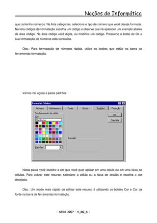 Noções de Informática
que contenha números. Na lista categorias, selecione o tipo de número que você deseja formatar.
Na lista códigos de formatação escolha um código e observe que irá aparecer um exemplo abaixo
da área código. Na área código você digita, ou modifica um código. Pressione o botão de Ok e
sua formatação de números está concluída.


     Obs.: Para formatação de números rápida, utilize os botões que estão na barra de
ferramentas formatação.




     Vamos ver agora a pasta padrões:




     Nesta pasta você escolhe a cor que você quer aplicar em uma célula ou em uma faixa de
células. Para utilizar este recurso, selecione a célula ou a faixa de células e escolha a cor
desejada.


     Obs.: Um modo mais rápido de utilizar este recurso é utilizando os botões Cor e Cor da
fonte na barra de ferramentas formatação.




                              - SEDS 2007 – V_RG_S -                                   98
 