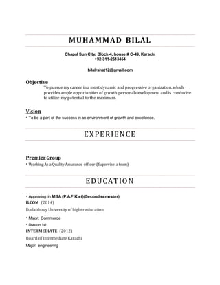 MUHAMMAD BILAL
Chapal Sun City, Block-4, house # C-49, Karachi
+92-311-2613454
bilalrahat12@gmail.com
Objective
To pursue my career in a most dynamic and progressive organization, which
provides ample opportunities of growth personal development and is conducive
to utilize my potential to the maximum.
Vision
· To be a part of the success in an environment of growth and excellence.
EXPERIENCE
Premier Group
· Working As a Quality Assurance officer.(Supervise a team)
EDUCATION
· Appearing in MBA (P.A.F Kiet)(Second semester)
B.COM (2014)
Dadabhouy University of higher education
· Major: Commerce
· Division:1st
INTERMEDIATE (2012)
Board of Intermediate Karachi
Major: engineering
 