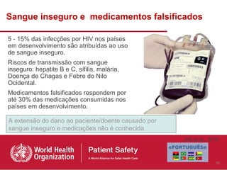 Sangue inseguro e medicamentos falsificados

5 - 15% das infecções por HIV nos países
em desenvolvimento são atribuídas ao uso
de sangue inseguro.
Riscos de transmissão com sangue
inseguro: hepatite B e C, sífilis, malária,
Doença de Chagas e Febre do Nilo
Ocidental.
Medicamentos falsificados respondem por
até 30% das medicações consumidas nos
países em desenvolvimento.

A extensão do dano ao paciente/doente causado por
sangue inseguro e medicações não é conhecida
                                                    Jha et al., 2010



                                                                  10
 