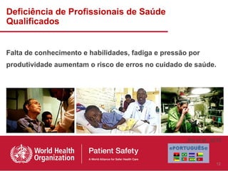 Deficiência de Profissionais de Saúde
Qualificados


Falta de conhecimento e habilidades, fadiga e pressão por
produtividade aumentam o risco de erros no cuidado de saúde.




                                                     Jha et al., 2010



                                                                  12
 