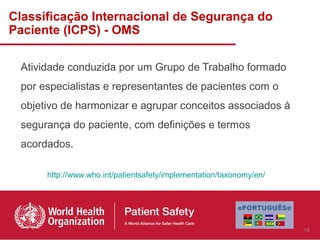 Classificação Internacional de Segurança do
Paciente (ICPS) - OMS

 Atividade conduzida por um Grupo de Trabalho formado
 por especialistas e representantes de pacientes com o
 objetivo de harmonizar e agrupar conceitos associados à
 segurança do paciente, com definições e termos
 acordados.

      http://www.who.int/patientsafety/implementation/taxonomy/en/




                                                                     14
 