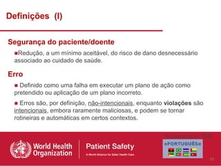 Definições (I)

Segurança do paciente/doente
  ■Redução, a um mínimo aceitável, do risco de dano desnecessário
  associado ao cuidado de saúde.

Erro
  ■ Definido como uma falha em executar um plano de ação como
  pretendido ou aplicação de um plano incorreto.
  ■ Erros são, por definição, não-intencionais, enquanto violações são
  intencionais, embora raramente maliciosas, e podem se tornar
  rotineiras e automáticas em certos contextos.

                                                        Runciman et al., 2009



                                                                           15
 