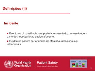 Definições (II)


Incidente


  ■ Evento ou circunstância que poderia ter resultado, ou resultou, em
  dano desnecessário ao paciente/doente.
  ■ Incidentes podem ser oriundos de atos não-intencionais ou
  intencionais.




                                                        Runciman et al., 2009



                                                                           16
 