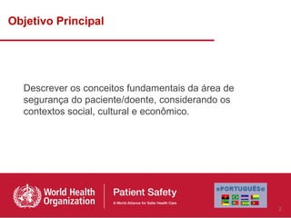 Objetivo Principal




  Descrever os conceitos fundamentais da área de
  segurança do paciente/doente, considerando os
  contextos social, cultural e econômico.




                                                   2
 