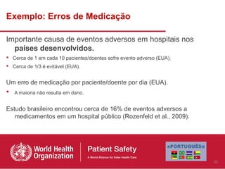 Exemplo: Erros de Medicação

Importante causa de eventos adversos em hospitais nos
  países desenvolvidos.
 Cerca de 1 em cada 10 pacientes/doentes sofre evento adverso (EUA).
 Cerca de 1/3 é evitável (EUA).


Um erro de medicação por paciente/doente por dia (EUA).
 A maioria não resulta em dano.

Estudo brasileiro encontrou cerca de 16% de eventos adversos a
   medicamentos em um hospital público (Rozenfeld et al., 2009).




                                                                        20
 