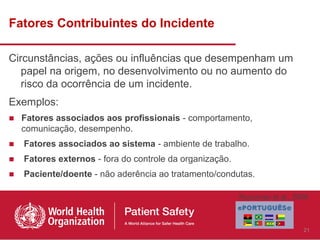 Fatores Contribuintes do Incidente

Circunstâncias, ações ou influências que desempenham um
   papel na origem, no desenvolvimento ou no aumento do
   risco da ocorrência de um incidente.
Exemplos:
■ Fatores associados aos profissionais - comportamento,
  comunicação, desempenho.
■   Fatores associados ao sistema - ambiente de trabalho.
■   Fatores externos - fora do controle da organização.
■   Paciente/doente - não aderência ao tratamento/condutas.

                                                          Runciman et al., 2009



                                                                             21
 