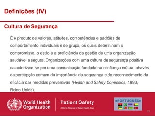 Definições (IV)

Cultura de Segurança

  É o produto de valores, atitudes, competências e padrões de
  comportamento individuais e de grupo, os quais determinam o
  compromisso, o estilo e a proficiência da gestão de uma organização
  saudável e segura. Organizações com uma cultura de segurança positiva
  caracterizam-se por uma comunicação fundada na confiança mútua, através
  da percepção comum da importância da segurança e do reconhecimento da
  eficácia das medidas preventivas (Health and Safety Comission, 1993,
  Reino Unido).




                                                                          23
 