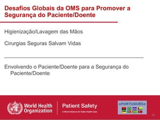 Desafios Globais da OMS para Promover a
Segurança do Paciente/Doente

Higienização/Lavagem das Mãos

Cirurgias Seguras Salvam Vidas

_______________________________________________

Envolvendo o Paciente/Doente para a Segurança do
  Paciente/Doente




                                                   25
 