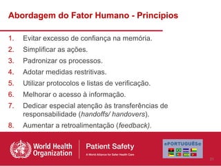 Abordagem do Fator Humano - Princípios

1.   Evitar excesso de confiança na memória.
2.   Simplificar as ações.
3.   Padronizar os processos.
4.   Adotar medidas restritivas.
5.   Utilizar protocolos e listas de verificação.
6.   Melhorar o acesso à informação.
7.   Dedicar especial atenção às transferências de
     responsabilidade (handoffs/ handovers).
8.   Aumentar a retroalimentação (feedback).



                                                     31
 