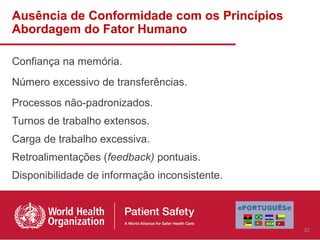 Ausência de Conformidade com os Princípios
Abordagem do Fator Humano

Confiança na memória.
Número excessivo de transferências.
Processos não-padronizados.
Turnos de trabalho extensos.
Carga de trabalho excessiva.
Retroalimentações (feedback) pontuais.
Disponibilidade de informação inconsistente.



                                               32
 
