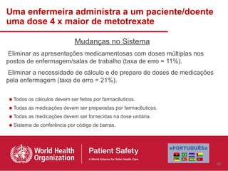 Uma enfermeira administra a um paciente/doente
uma dose 4 x maior de metotrexate

                            Mudanças no Sistema
Eliminar as apresentações medicamentosas com doses múltiplas nos
postos de enfermagem/salas de trabalho (taxa de erro = 11%).
Eliminar a necessidade de cálculo e de preparo de doses de medicações
pela enfermagem (taxa de erro = 21%).

■ Todos os cálculos devem ser feitos por farmacêuticos.
■ Todas as medicações devem ser preparadas por farmacêuticos.
■ Todas as medicações devem ser fornecidas na dose unitária.
■ Sistema de conferência por código de barras.




                                                                        35
 