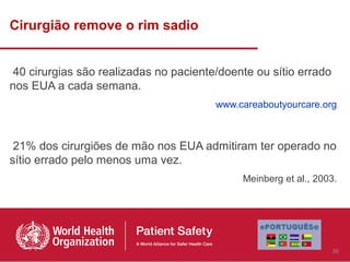 Cirurgião remove o rim sadio


 40 cirurgias são realizadas no paciente/doente ou sítio errado
nos EUA a cada semana.
                                        www.careaboutyourcare.org



 21% dos cirurgiões de mão nos EUA admitiram ter operado no
sítio errado pelo menos uma vez.
                                             Meinberg et al., 2003.




                                                                  36
 