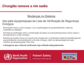 Cirurgião remove o rim sadio


                             Mudanças no Sistema
Uso pela equipe/equipa da Lista de Verificação de Segurança
Cirúrgica
■ Cirurgião marca o sítio cirúrgico, com a participação do paciente/doente, antes da
anestesia ou sedação.
■ A lista de verificação inclui a confirmação de dados no prontuário/processo clínico sobre o
procedimento e o sítio cirúrgico.
■ Antes da incisão, faz-se um resumo da cirurgia com a verificação verbal da identificação do
paciente/doente, do procedimento e do sítio cirúrgico, além da apresentação de cada
membro da equipe/equipa (Time out).
■ Assegurar que a lista de verificação seja utilizada adequadamente.




                                                                                                37
 