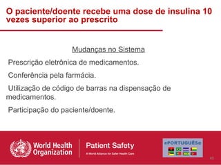 O paciente/doente recebe uma dose de insulina 10
vezes superior ao prescrito


                   Mudanças no Sistema
Prescrição eletrônica de medicamentos.
Conferência pela farmácia.
Utilização de código de barras na dispensação de
medicamentos.
Participação do paciente/doente.




                                                   40
 