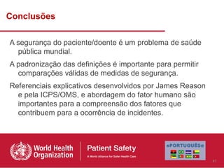 Conclusões

A segurança do paciente/doente é um problema de saúde
  pública mundial.
A padronização das definições é importante para permitir
  comparações válidas de medidas de segurança.
Referenciais explicativos desenvolvidos por James Reason
  e pela ICPS/OMS, e abordagem do fator humano são
  importantes para a compreensão dos fatores que
  contribuem para a ocorrência de incidentes.




                                                           41
 