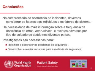Conclusões

Na compreensão da ocorrência de incidentes, devemos
  considerar os fatores dos indivíduos e os fatores do sistema.
Há necessidade de mais informação sobre a frequência da
  ocorrência de erros, near misses e eventos adversos por
  tipo de cuidado de saúde nos diversos países.
Investigações são necessárias para:
 ■ Identificar e descrever os problemas de segurança .
 ■ Desenvolver e avaliar iniciativas para a melhoria da segurança.




                                                                     42
 
