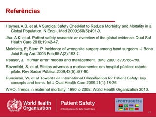 Referências

Haynes, A.B. et al. A Surgical Safety Checklist to Reduce Morbidity and Mortality in a
  Global Population. N Engl J Med 2009;360(5):491-9.
Jha, A.K. et al. Patient safety research: an overview of the global evidence. Qual Saf
  Health Care 2010;19:42-47.
Meinberg, E; Stern, P. Incidence of wrong-site surgery among hand surgeons. J Bone
  Joint Surg Am. 2003 Feb;85-A(2):193-7.
Reason, J. Human error: models and management. BMJ 2000; 320:786-790.
Rozenfeld, S. et al. Efeitos adversos a medicamentos em hospital público: estudo
  piloto. Rev Saúde Pública 2009;43(5):887-90.
Runciman, W. et al. Towards an International Classification for Patient Safety: key
  concepts and terms. Int J Qual Health Care 2009;21(1):18-26.
WHO. Trends in maternal mortality: 1990 to 2008. World Health Organization 2010.




                                                                                      43
 