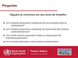 Perguntas

      Alguém já vivenciou em seu local de trabalho:


■ Um incidente associado a problemas de comunicação entre os
      profissionais?
■ Um incidente associado a problemas de supervisão dos médicos
      residente/internos?
■ Um evento adverso associado à falta ou inadequação de
  material/equipamento?
■ Um incidente associado a outros fatores contribuintes?




                                                                 47
 