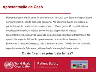 Apresentação de Caso

 Paciente/doente de 64 anos foi admitida num hospital com febre e diagnosticada
 com pneumonia, sendo prescrita penicilina. No segundo dia de internação, a
 paciente/doente desenvolveu uma erupção cutânea grave. O hospital estava
 superlotado e nenhum médico sênior estava disponível. O médico
 residente/interno, apesar da evolução dos sintomas, manteve o tratamento. No
 quarto dia, a paciente/doente apresentou-se desorientada, levantou do
 leito/cama à noite, escorregou, caiu e fraturou a bacia. O chão estava molhado.
 A paciente/doente faleceu no sétimo dia de internação/internamento.

               Quais foram as principais falhas?



                                                                                   5
 