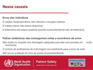 Nexos causais

Erros dos indivíduos
O médico residente/interno não valorizou a erupção cutânea.
O médico sênior não estava disponível.
A enfermeira não estava presente quando a paciente/doente saiu do leito/cama.


Falhas sistêmicas não conseguiram evitar a ocorrência de erros
Não existia no hospital uma abordagem adequada para lidar com períodos de         muito
  movimento.
O número de profissionais de enfermagem era insuficiente para o turno da noite.
Não houve avaliação do risco de queda da paciente/doente.




                                                                                    6
 