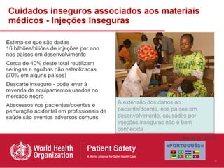 Cuidados inseguros associados aos materiais
médicos - Injeções Inseguras

Estima-se que são dadas
16 bilhões/biliões de injeções por ano
nos países em desenvolvimento
Cerca de 40% deste total reutilizam
seringas e agulhas não esterilizadas
(70% em alguns países)
Descarte inseguro - pode levar à
revenda de equipamentos usados no
mercado negro
                                           A extensão dos danos ao
Abscessos nos pacientes/doentes e
perfuração acidental em profissionais de   paciente/doente, nos países em
saúde são eventos adversos comuns          desenvolvimento, causados por
                                           injeções inseguras não é bem
                                           conhecida
                                                                   Jha et al., 2010



                                                                                  8
 