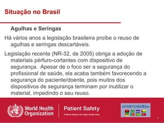 Situação no Brasil

  Agulhas e Seringas
Há vários anos a legislação brasileira proíbe o reuso de
  agulhas e seringas descartáveis.
Legislação recente (NR-32, de 2005) obriga a adoção de
  materiais pérfuro-cortantes com dispositivo de
  segurança. Apesar de o foco ser a segurança do
  profissional de saúde, ela acaba também favorecendo a
  segurança do paciente/doente, pois muitos dos
  dispositivos de segurança terminam por inutilizar o
  material, impedindo o seu reuso.



                                                           9
 