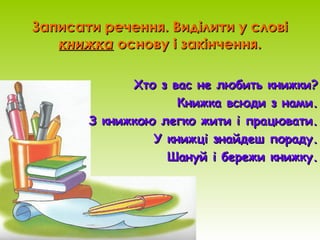 Записати речення. Виділити у словіЗаписати речення. Виділити у слові
книжкакнижка основу і закінчення.основу і закінчення.
Хто з вас не любить книжки?Хто з вас не любить книжки?
Книжка всюди з нами.Книжка всюди з нами.
З книжкою легко жити і працювати.З книжкою легко жити і працювати.
У книжці знайдеш пораду.У книжці знайдеш пораду.
Шануй і бережи книжку.Шануй і бережи книжку.
 