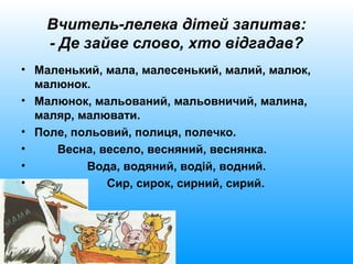 Вчитель-лелека дітей запитав:
- Де зайве слово, хто відгадав?
• Маленький, мала, малесенький, малий, малюк,
малюнок.
• Малюнок, мальований, мальовничий, малина,
маляр, малювати.
• Поле, польовий, полиця, полечко.
• Весна, весело, весняний, веснянка.
• Вода, водяний, водій, водний.
• Сир, сирок, сирний, сирий.
 