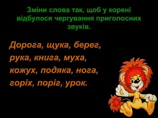 Зміни слова так, щоб у кореніЗміни слова так, щоб у корені
відбулося чергування приголоснихвідбулося чергування приголосних
звуків.звуків.
Дорога, щука, берег,
рука, книга, муха,
кожух, подяка, нога,
горіх, поріг, урок.
 