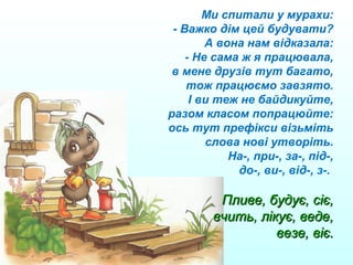 Ми спитали у мурахи:
- Важко дім цей будувати?
А вона нам відказала:
- Не сама ж я працювала,
в мене друзів тут багато,
тож працюємо завзято.
І ви теж не байдикуйте,
разом класом попрацюйте:
ось тут префікси візьміть
слова нові утворіть.
На-, при-, за-, під-,
до-, ви-, від-, з-.
Пливе, будує, сіє,Пливе, будує, сіє,
вчить, лікує, веде,вчить, лікує, веде,
везе, віє.везе, віє.
 